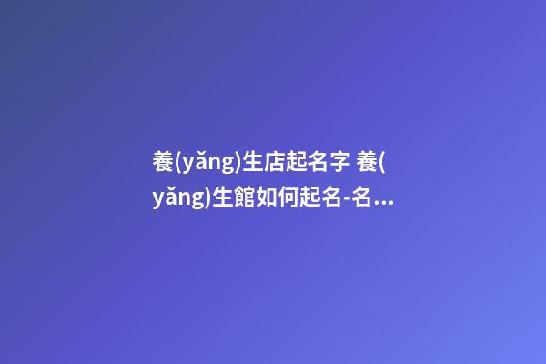 養(yǎng)生店起名字 養(yǎng)生館如何起名-名學(xué)網(wǎng)